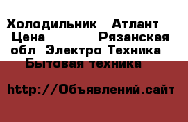 Холодильник “ Атлант“ › Цена ­ 8 000 - Рязанская обл. Электро-Техника » Бытовая техника   